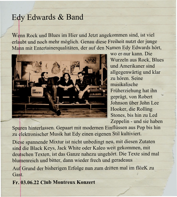 Edy Edwards & Band

Wenn Rock und Blues im Hier und Jetzt angekommen sind, ist viel erlaubt und noch mehr möglich. Genau diese Freiheit nutzt der junge Mann mit Entertainerqualitäten, der auf den Namen Edy Edwards hört, wo er nur kann. ￼Die Wurzeln aus Rock, Blues und Amerikaner sind allgegenwärtig und klar zu hören. Seine musikalische Früherziehung hat ihn geprägt, von Robert Johnson über John Lee Hooker, die Rolling Stones, bis hin zu Led Zeppelin - und sie haben Spuren hinterlassen. Gepaart mit modernen Einflüssen aus Pop bis hin zu elektronischer Musik hat Edy einen eigenen Stil kultiviert. 
Diese spannende Mixtur ist nicht unbedingt neu, mit diesen Zutaten sind die Black Keys, Jack White oder Kaleo weit gekommen, mit deutschen Texten, ist das Ganze nahezu ungehört. Die Texte sind mal blumenreich und bitter, dann wieder frech und geradeaus
Auf Grund der bisherigen Erfolge nun zum dritten mal im flözK zu Gast.
Fr. 03.06.22 Club Montreux Konzert
