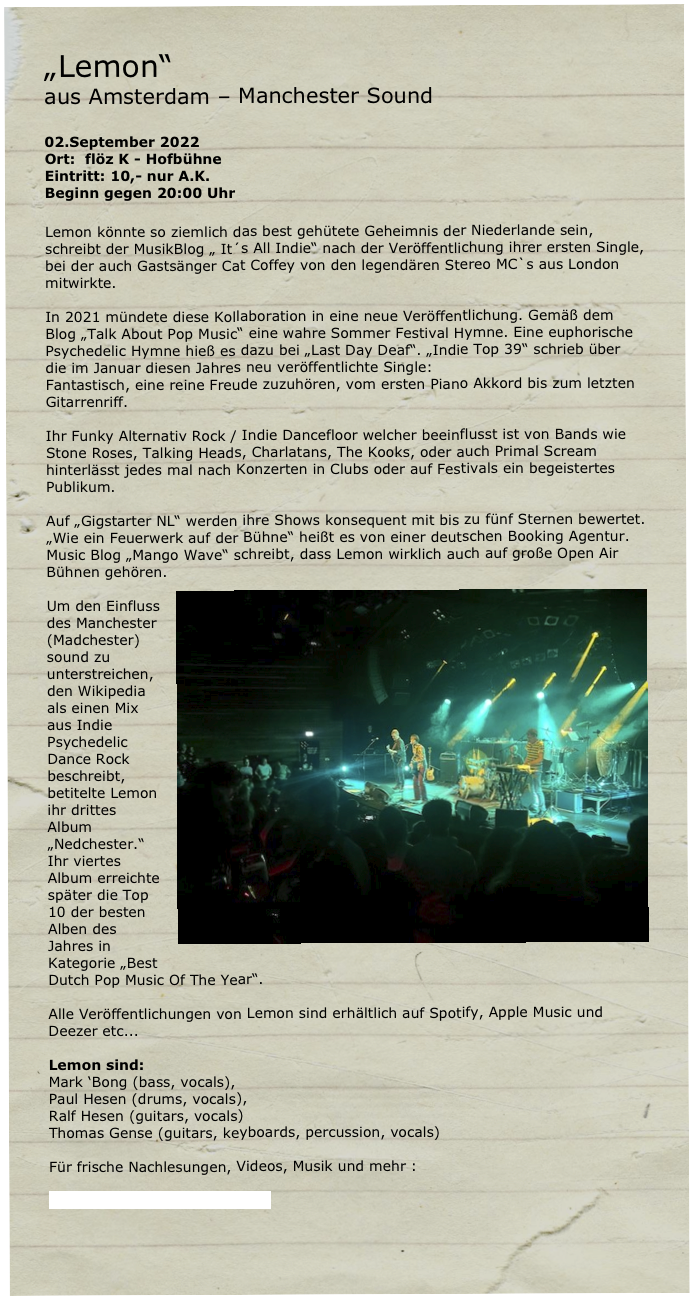 „Lemon“ 
aus Amsterdam – Manchester Sound

02.September 2022
Ort:  flöz K - Hofbühne
Eintritt: 10,- nur A.K.
Beginn gegen 20:00 Uhr

Lemon könnte so ziemlich das best gehütete Geheimnis der Niederlande sein, schreibt der MusikBlog „ It´s All Indie“ nach der Veröffentlichung ihrer ersten Single, bei der auch Gastsänger Cat Coffey von den legendären Stereo MC`s aus London mitwirkte. 

In 2021 mündete diese Kollaboration in eine neue Veröffentlichung. Gemäß dem Blog „Talk About Pop Music“ eine wahre Sommer Festival Hymne. Eine euphorische Psychedelic Hymne hieß es dazu bei „Last Day Deaf“. „Indie Top 39“ schrieb über die im Januar diesen Jahres neu veröffentlichte Single:
Fantastisch, eine reine Freude zuzuhören, vom ersten Piano Akkord bis zum letzten Gitarrenriff.

Ihr Funky Alternativ Rock / Indie Dancefloor welcher beeinflusst ist von Bands wie Stone Roses, Talking Heads, Charlatans, The Kooks, oder auch Primal Scream hinterlässt jedes mal nach Konzerten in Clubs oder auf Festivals ein begeistertes Publikum.

Auf „Gigstarter NL“ werden ihre Shows konsequent mit bis zu fünf Sternen bewertet.
„Wie ein Feuerwerk auf der Bühne“ heißt es von einer deutschen Booking Agentur.
Music Blog „Mango Wave“ schreibt, dass Lemon wirklich auch auf große Open Air Bühnen gehören.￼

Um den Einfluss des Manchester (Madchester) sound zu unterstreichen, den Wikipedia als einen Mix aus Indie Psychedelic Dance Rock beschreibt, betitelte Lemon ihr drittes Album „Nedchester.“
Ihr viertes Album erreichte später die Top 10 der besten Alben des Jahres in Kategorie „Best Dutch Pop Music Of The Year“. 

Alle Veröffentlichungen von Lemon sind erhältlich auf Spotify, Apple Music und Deezer etc...

Lemon sind: 
Mark ‘Bong (bass, vocals), 
Paul Hesen (drums, vocals), 
Ralf Hesen (guitars, vocals)
Thomas Gense (guitars, keyboards, percussion, vocals) 

Für frische Nachlesungen, Videos, Musik und mehr :

http://www.lemonline.nl/music


