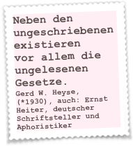 Neben den ungeschriebenen existieren
vor allem die ungelesenen Gesetze.
Gerd W. Heyse, (*1930), auch: Ernst Heiter, deutscher Schriftsteller und Aphoristiker