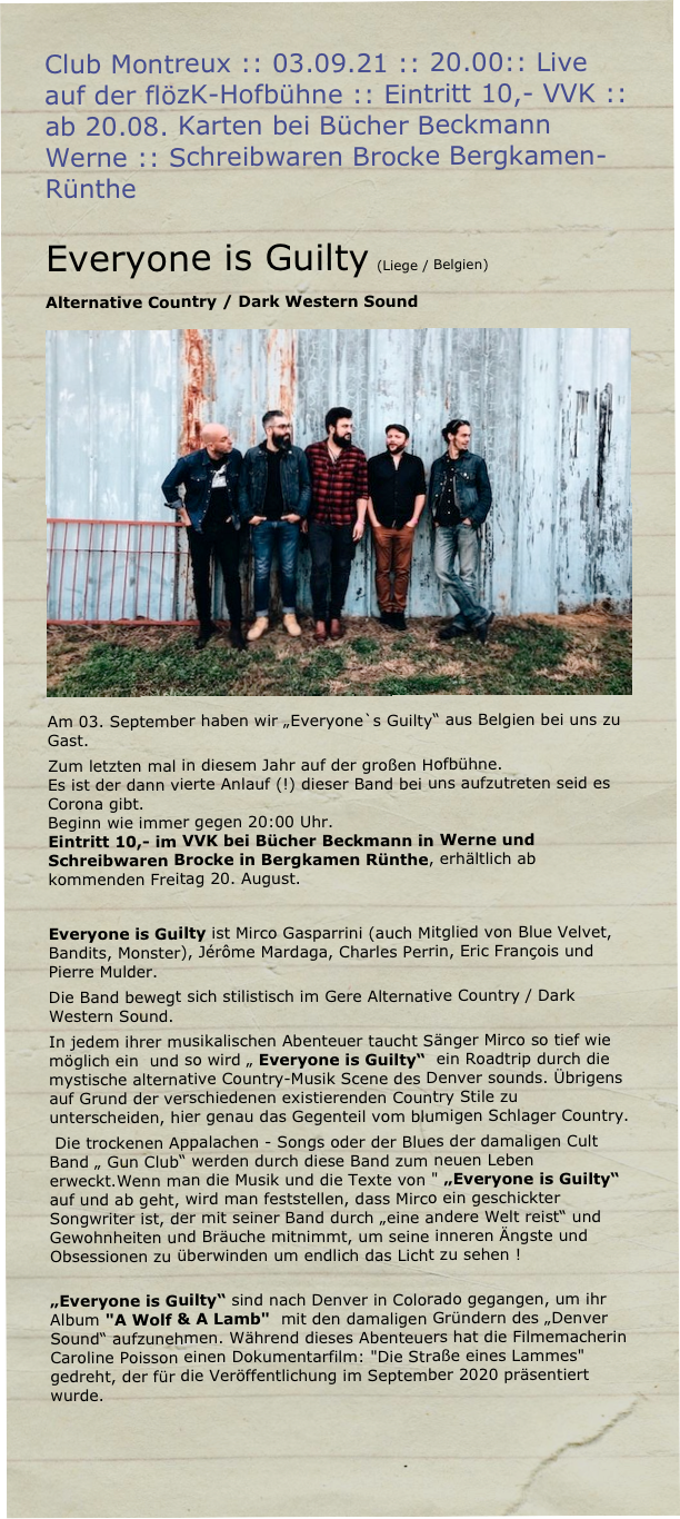Club Montreux :: 03.09.21 :: 20.00:: Live auf der flözK-Hofbühne :: Eintritt 10,- VVK :: ab 20.08. Karten bei Bücher Beckmann Werne :: Schreibwaren Brocke Bergkamen-Rünthe

Everyone is Guilty (Liege / Belgien)
Alternative Country / Dark Western Sound
￼Am 03. September haben wir „Everyone`s Guilty“ aus Belgien bei uns zu Gast.
Zum letzten mal in diesem Jahr auf der großen Hofbühne.
Es ist der dann vierte Anlauf (!) dieser Band bei uns aufzutreten seid es Corona gibt.
Beginn wie immer gegen 20:00 Uhr.
Eintritt 10,- im VVK bei Bücher Beckmann in Werne und Schreibwaren Brocke in Bergkamen Rünthe, erhältlich ab kommenden Freitag 20. August.

Everyone is Guilty ist Mirco Gasparrini (auch Mitglied von Blue Velvet, Bandits, Monster), Jérôme Mardaga, Charles Perrin, Eric François und Pierre Mulder. 
Die Band bewegt sich stilistisch im Gere Alternative Country / Dark Western Sound.
In jedem ihrer musikalischen Abenteuer taucht Sänger Mirco so tief wie möglich ein  und so wird „ Everyone is Guilty“  ein Roadtrip durch die mystische alternative Country-Musik Scene des Denver sounds. Übrigens auf Grund der verschiedenen existierenden Country Stile zu unterscheiden, hier genau das Gegenteil vom blumigen Schlager Country. 
 Die trockenen Appalachen - Songs oder der Blues der damaligen Cult Band „ Gun Club“ werden durch diese Band zum neuen Leben erweckt.Wenn man die Musik und die Texte von " „Everyone is Guilty“  auf und ab geht, wird man feststellen, dass Mirco ein geschickter Songwriter ist, der mit seiner Band durch „eine andere Welt reist“ und Gewohnheiten und Bräuche mitnimmt, um seine inneren Ängste und Obsessionen zu überwinden um endlich das Licht zu sehen ! 
 „Everyone is Guilty“ sind nach Denver in Colorado gegangen, um ihr Album "A Wolf & A Lamb"  mit den damaligen Gründern des „Denver Sound“ aufzunehmen. Während dieses Abenteuers hat die Filmemacherin Caroline Poisson einen Dokumentarfilm: "Die Straße eines Lammes" gedreht, der für die Veröffentlichung im September 2020 präsentiert wurde.


