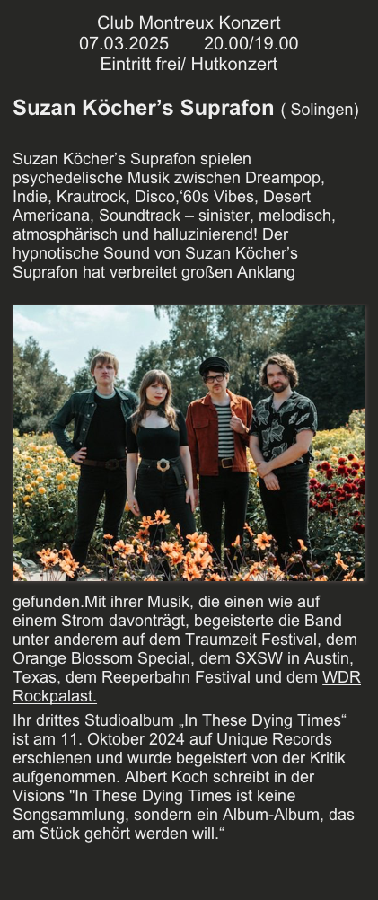 Club Montreux Konzert
07.03.2025       20.00/19.00
Eintritt frei/ Hutkonzert

Suzan Köcher’s Suprafon ( Solingen)

Suzan Köcher’s Suprafon spielen psychedelische Musik zwischen Dreampop, Indie, Krautrock, Disco,‘60s Vibes, Desert Americana, Soundtrack – sinister, melodisch, atmosphärisch und halluzinierend! Der hypnotische Sound von Suzan Köcher’s Suprafon hat verbreitet großen Anklang gefunden.￼Mit ihrer Musik, die einen wie auf einem Strom davonträgt, begeisterte die Band unter anderem auf dem Traumzeit Festival, dem Orange Blossom Special, dem SXSW in Austin, Texas, dem Reeperbahn Festival und dem WDR Rockpalast. 
Ihr drittes Studioalbum „In These Dying Times“ ist am 11. Oktober 2024 auf Unique Records erschienen und wurde begeistert von der Kritik aufgenommen. Albert Koch schreibt in der Visions "In These Dying Times ist keine Songsammlung, sondern ein Album-Album, das am Stück gehört werden will.“ 

